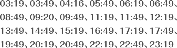 03:19、03:49、04:16、05:49、06:19、06:49、08:49、09:20、09:49、11:19、11:49、12:19、13:49、14:49、15:19、16:49、17:19、17:49、19:49、20:19、20:49、22:19、22:49、23:19