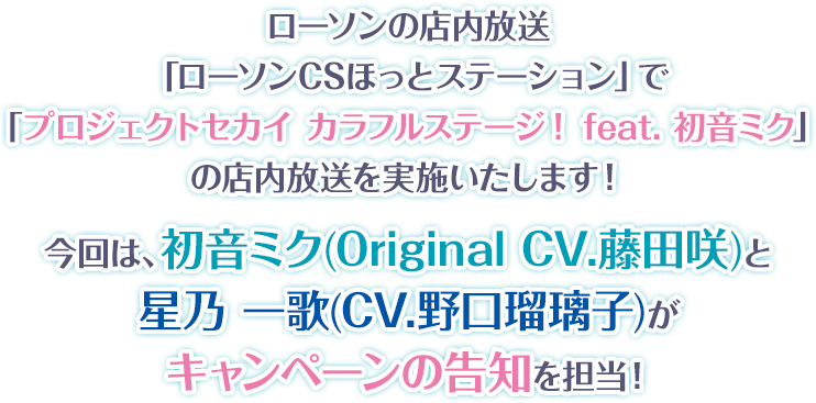 ローソンの店内放送「ローソンCSほっとステーション」で「プロジェクトセカイ カラフルステージ! feat. 初音ミク」の店内放送を実施いたします！ 今回は、初音ミク(Original CV.藤田咲)と星乃 一歌(CV.野口瑠璃子)がキャンペーンの告知を担当！