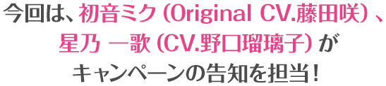 今回は、初音ミク（Original CV.藤田咲）、星乃 一歌（CV.野口瑠璃子）がキャンペーンの告知を担当！