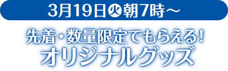 3月19日(火)朝7時〜 先着・数量限定でもらえる！ オリジナルグッズ