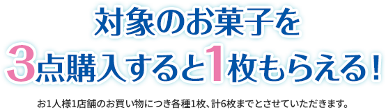 対象のお菓子を3点購入すると1枚もらえる！ お1人様1店舗のお買い物につき各種1枚、計6枚までとさせていただきます。