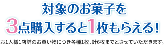 対象のお菓子を3点購入すると1枚もらえる！ お1人様1店舗のお買い物につき各種1枚、計6枚までとさせていただきます。