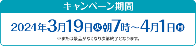 キャンペーン期間 2024年3月19日(火)朝7時〜4月1日(月) ※または景品がなくなり次第終了となります。