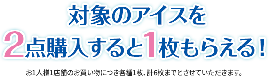 対象のアイスを2点購入すると1枚もらえる！ お1人様1店舗のお買い物につき各種1枚、計6枚までとさせていただきます。