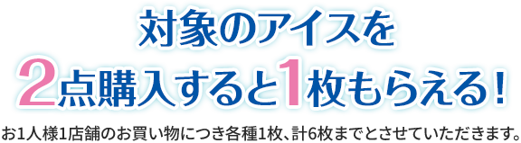 対象のアイスを2点購入すると1枚もらえる！ お1人様1店舗のお買い物につき各種1枚、計6枚までとさせていただきます。