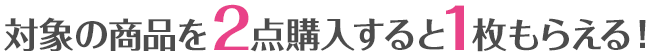 対象の商品を2点購入すると1枚もらえる！