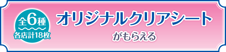 オリジナルクリアシートがもらえる 全6種 各店計18枚