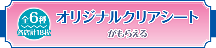 オリジナルクリアシートがもらえる 全6種 各店計18枚