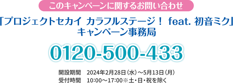 このキャンペーンに関するお問い合わせ 「プロジェクトセカイ カラフルステージ！ feat. 初音ミク」 キャンペーン事務局 0120-500-433 開設期間 2024年2月28日(水)～5月13日(月) 受付時間 10:00〜17:00 ※土・日・祝日を除く