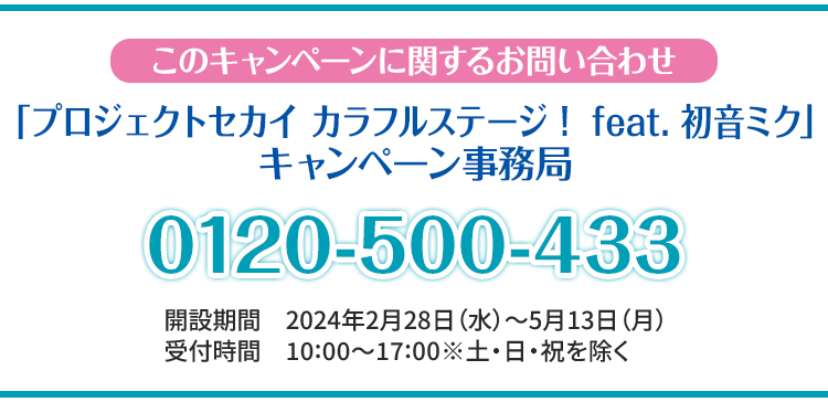 このキャンペーンに関するお問い合わせ 「プロジェクトセカイ カラフルステージ！ feat. 初音ミク」 キャンペーン事務局 0120-500-433 開設期間 2024年2月28日(水)～5月13日(月) 受付時間 10:00〜17:00 ※土・日・祝日を除く