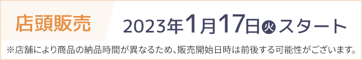 店頭販売 2023年1月17日(火)スタート ※店舗により商品の納品時間が異なるため、販売開始日時は前後する可能性がございます。