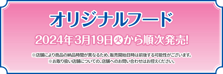 オリジナルフード 2024年3月19日(火)から順次発売！ ※店舗により商品の納品時間が異なるため、販売開始日時は前後する可能性がございます。 ※お取り扱い店舗についての、店舗へのお問い合わせはお控えください。