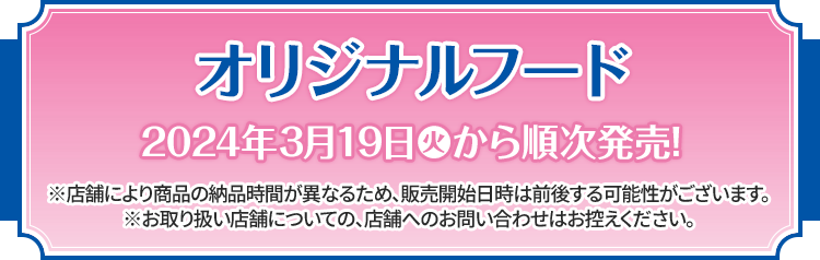 オリジナルフード 2024年3月19日(火)から順次発売！ ※店舗により商品の納品時間が異なるため、販売開始日時は前後する可能性がございます。 ※お取り扱い店舗についての、店舗へのお問い合わせはお控えください。