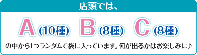 店頭では、A(10種) B(8種) C(8種)の中から1つランダムで袋に入っています。何が出るかはお楽しみに♪