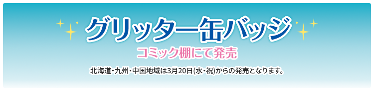 グリッター缶バッジ コミック棚にて発売 北海道・九州・中国地域は3月20日(水・祝)からの発売となります。