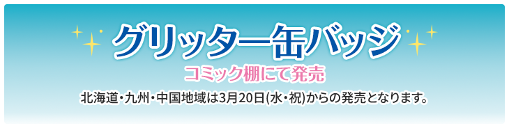 グリッター缶バッジ コミック棚にて発売 北海道・九州・中国地域は3月20日(水・祝)からの発売となります。