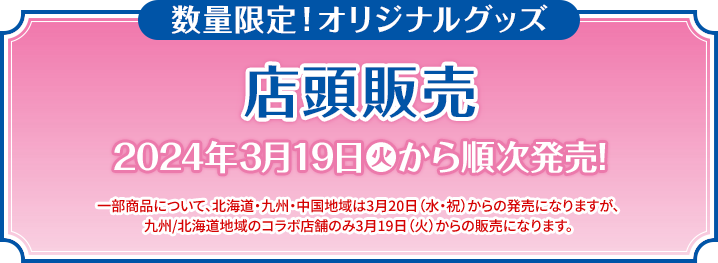 数量限定！オリジナルグッズ 店頭販売 2024年3月19日(火)から順次発売! 一部商品について、北海道・九州・中国地域は3月20日（水・祝）からの発売になりますが、九州/北海道地域のコラボ店舗のみ3月19日（火）からの販売になります。