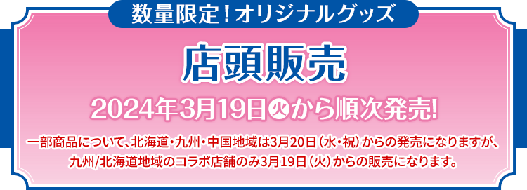 数量限定！オリジナルグッズ 店頭販売 2024年3月19日(火)から順次発売! 一部商品について、北海道・九州・中国地域は3月20日（水・祝）からの発売になりますが、九州/北海道地域のコラボ店舗のみ3月19日（火）からの販売になります。