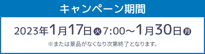 キャンペーン期間 2023年1月17日(火)7:00〜1月30日(月) ※または景品がなくなり次第終了となります。