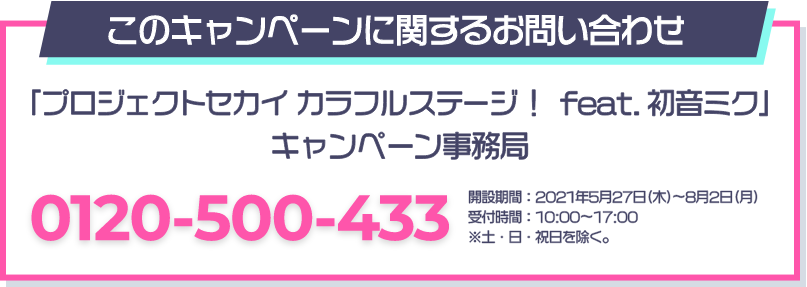 このキャンペーンに関するお問い合わせ 「プロジェクトセカイ カラフルステージ！ feat. 初音ミク」 キャンペーン事務局 0120-500-433 開設期間：2021年5月27日(木)～8月2日(月) 受付時間：10：00～17：00 ※土・日・祝日を除く。