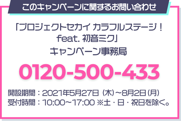 このキャンペーンに関するお問い合わせ 「プロジェクトセカイ カラフルステージ！ feat. 初音ミク」 キャンペーン事務局 0120-500-433 開設期間：2021年5月27日(木)～8月2日(月) 受付時間：10：00～17：00 ※土・日・祝日を除く。