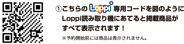 ①こちらのLoppi専用コードを図のようにLoppi読み取り機にあてると掲載商品がすべて表示されます！ ※予約開始前には商品は表示されません。