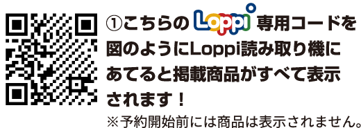 ①こちらのLoppi専用コードを図のようにLoppi読み取り機にあてると掲載商品がすべて表示されます！ ※予約開始前には商品は表示されません。