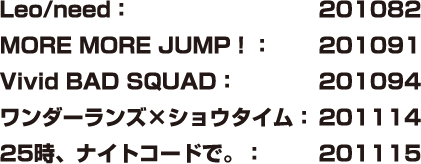 Leo/need：201082 MORE MORE JUMP！：201091 Vivid BAD SQUAD：201094 ワンダーランズ×ショウタイム：201114 25時、ナイトコードで。：201115