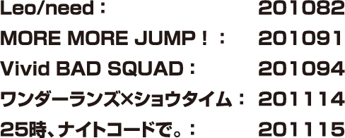 Leo/need：201082 MORE MORE JUMP！：201091 Vivid BAD SQUAD：201094 ワンダーランズ×ショウタイム：201114 25時、ナイトコードで。：201115