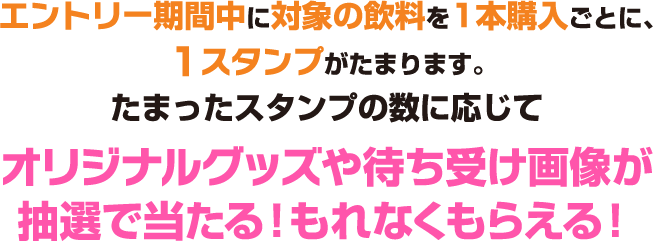 エントリー期間中に対象の飲料を1本購入ごとに、1スタンプがたまります。 たまったスタンプの数に応じてオリジナルグッズや待ち受け画像が抽選で当たる！もれなくもらえる！