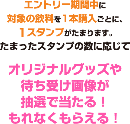 エントリー期間中に対象の飲料を1本購入ごとに、1スタンプがたまります。 たまったスタンプの数に応じてオリジナルグッズや待ち受け画像が抽選で当たる！もれなくもらえる！