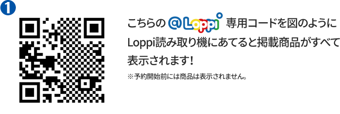 ① こちらの@Loppi専用コードを図のようにLoppi読み取り機にあてると掲載商品がすべて表示されます！ ※予約開始前には商品は表示されません。