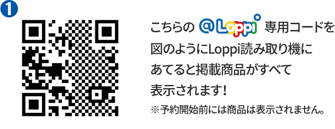 ① こちらの@Loppi専用コードを図のようにLoppi読み取り機にあてると掲載商品がすべて表示されます！ ※予約開始前には商品は表示されません。