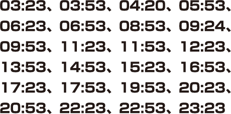 03:23、03:53、04:20、05:53、06:23、06:53、08:53、09:24、09:53、11:23、11:53、12:23、13:53、14:53、15:23、16:53、17:23、17:53、19:53、20:23、20:53、22:23、22:53、23:23