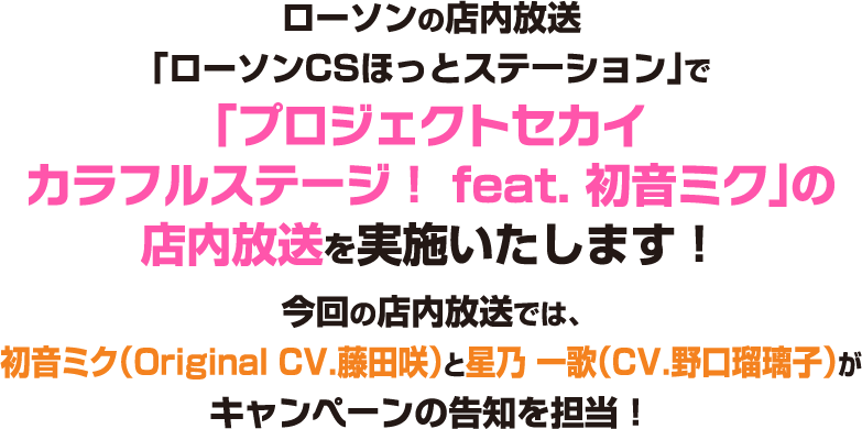 ローソンの店内放送「ローソンCSほっとステーション」で「プロジェクトセカイカラフルステージ！ feat. 初音ミク」の店内放送を実施いたします！今回の店内放送では、初音ミク（Original CV.藤田 咲）と星乃 一歌（CV.野口瑠璃子）がキャンペーンの告知を担当！