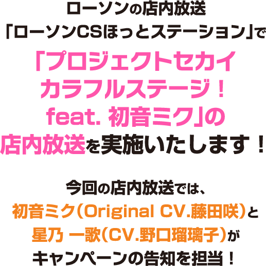 ローソンの店内放送「ローソンCSほっとステーション」で「プロジェクトセカイカラフルステージ！ feat. 初音ミク」の店内放送を実施いたします！今回の店内放送では、初音ミク（Original.藤田 咲）と星乃 一歌（CV.野口瑠璃子）がキャンペーンの告知を担当！