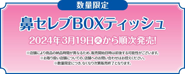 数量限定 鼻セレブBOXティッシュ 2024年3月19日(火)から順次発売！ ※店舗により商品の納品時間が異なるため、販売開始日時は前後する可能性がございます。 ※お取り扱い店舗についての、店舗へのお問い合わせはお控えください。 ※数量限定につき、なくなり次第販売終了となります。