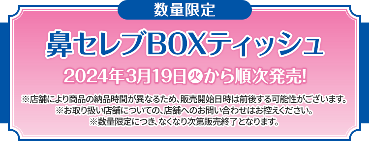 数量限定 鼻セレブBOXティッシュ 2024年3月19日(火)から順次発売！ ※店舗により商品の納品時間が異なるため、販売開始日時は前後する可能性がございます。 ※お取り扱い店舗についての、店舗へのお問い合わせはお控えください。 ※数量限定につき、なくなり次第販売終了となります。