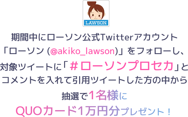 期間中にローソン公式Twitterアカウント「ローソン (@akiko_lawson)」をフォローし、対象ツイートに「＃ローソンプロセカ」とコメントを入れて引用ツイートした方の中から抽選で1名様にQUOカード1万円分プレゼント！