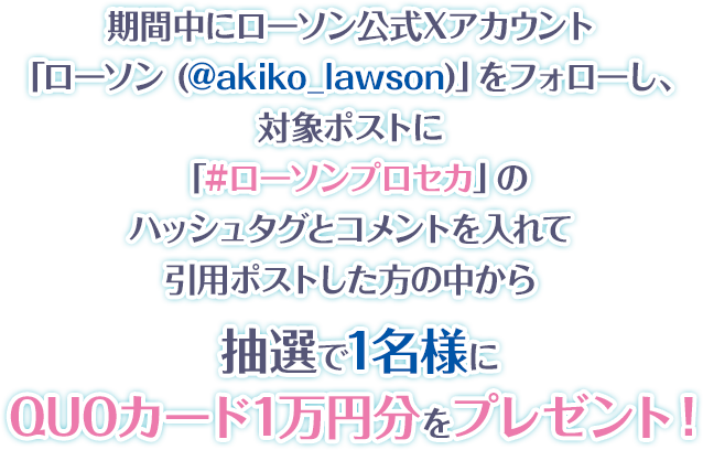 期間中にローソン公式Xアカウント「ローソン (@akiko_lawson)」をフォローし、対象ポストに「#ローソンプロセカ」のハッシュタグとコメントを入れて引用ポストした方の中から抽選で1名様にQUOカード1万円分をプレゼント！