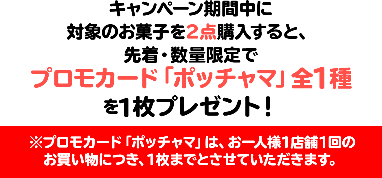 キャンペーン期間中に対象のお菓子を2点購入すると、先着・数量限定でプロモカード「ポッチャマ」全1種を1枚プレゼント！※プロモカード「ポッチャマ」は、お一人様1店舗1回のお買い物につき、1枚までとさせていただきます。