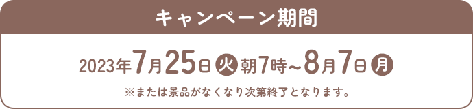 キャンペーン期間 2023年7月25日(火)朝7時〜8月7日(月) ※または景品がなくなり次第終了