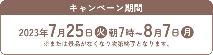 キャンペーン期間 2023年7月25日(火)朝7時〜8月7日(月) ※または景品がなくなり次第終了