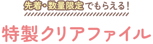 先着・数量限定でもらえる！ 特製クリアファイル