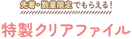 先着・数量限定でもらえる！ 特製クリアファイル