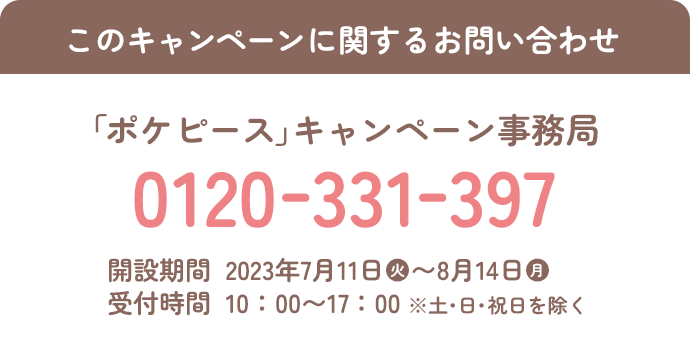 このキャンペーンに関するお問い合わせ 「ポケピース」キャンペーン事務局 0120-331-397 開設期間 2023年7月11日(火)～8月14日(月) 受付時間 10:00～17:00 ※土・日・祝日を除く