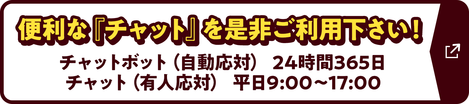 便利な『チャット』を是非ご利用下さい！チャットボット（自動応対）24時間365日 チャット（有人応対）平日9:00〜17:00