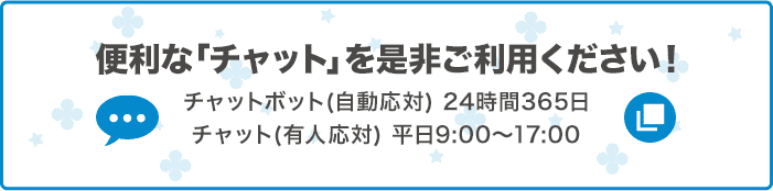 便利な「チャット」を是非ご利用ください！ チャットボット（自動応対）24時間365日 チャット（有人応対）平日9:00～17:00