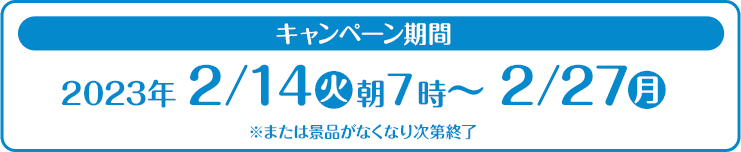 キャンペーン期間 2023年2/14(火)朝7時〜2/27(月) ※または景品がなくなり次第終了