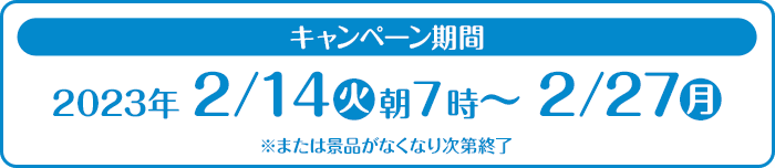 キャンペーン期間 2023年2/14(火)朝7時〜2/27(月) ※または景品がなくなり次第終了